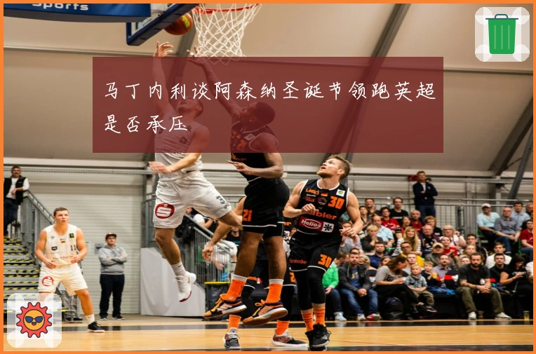 马丁内利谈阿森纳圣诞节领跑英超是否承压