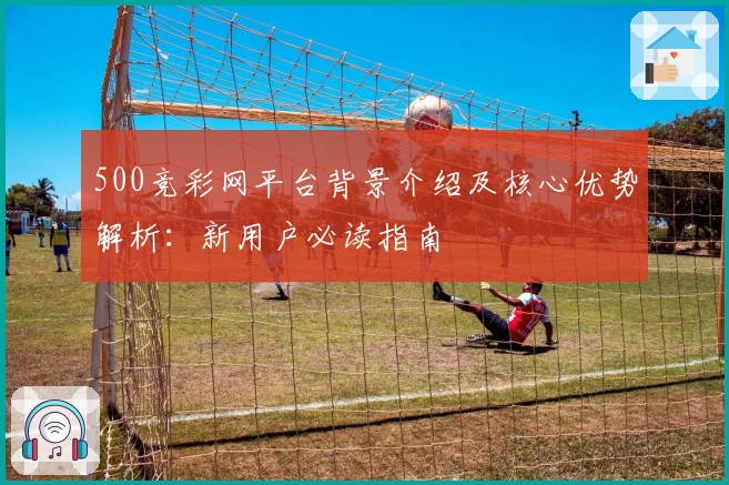 500竞彩网平台背景介绍及核心优势解析:新用户必读指南