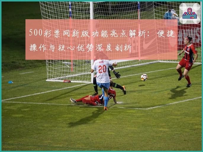 500彩票网新版功能亮点解析：便捷操作与核心优势深度剖析