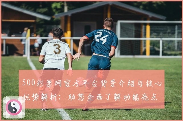500彩票网官方平台背景介绍与核心优势解析：助您全面了解功能亮点与用户体验