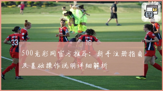 500竞彩网官方推荐：新手注册指南及基础操作说明详细解析