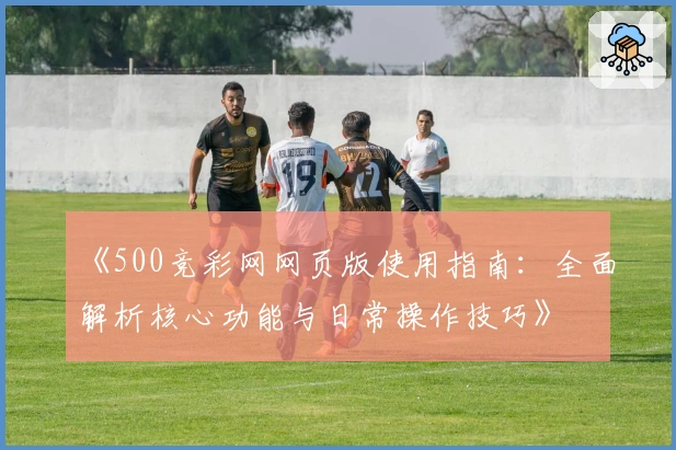 《500竞彩网网页版使用指南:全面解析核心功能与日常操作技巧》
