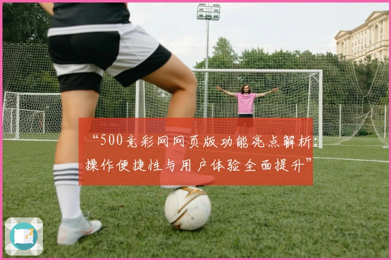 “500竞彩网网页版功能亮点解析：操作便捷性与用户体验全面提升”