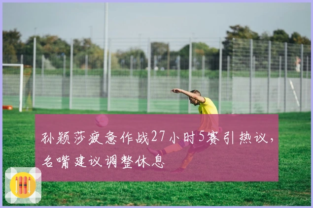 孙颖莎疲惫作战27小时5赛引热议，名嘴建议调整休息