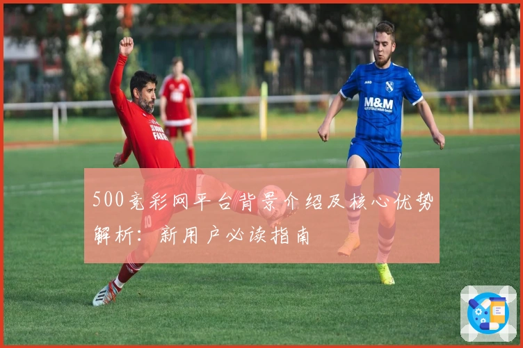 500竞彩网平台背景介绍及核心优势解析：新用户必读指南