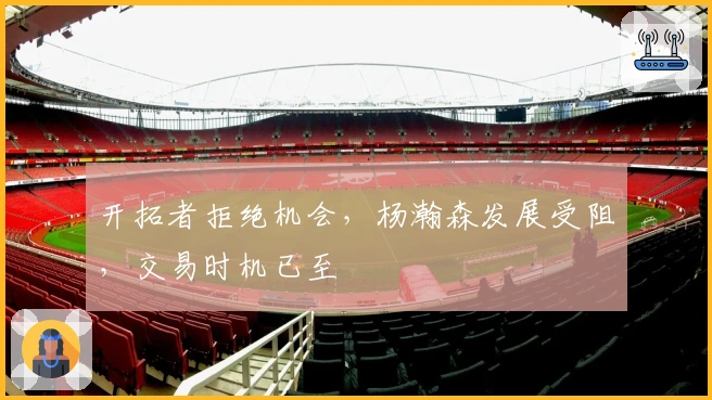 开拓者拒绝机会，杨瀚森发展受阻，交易时机已至