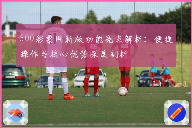 500彩票网新版功能亮点解析：便捷操作与核心优势深度剖析