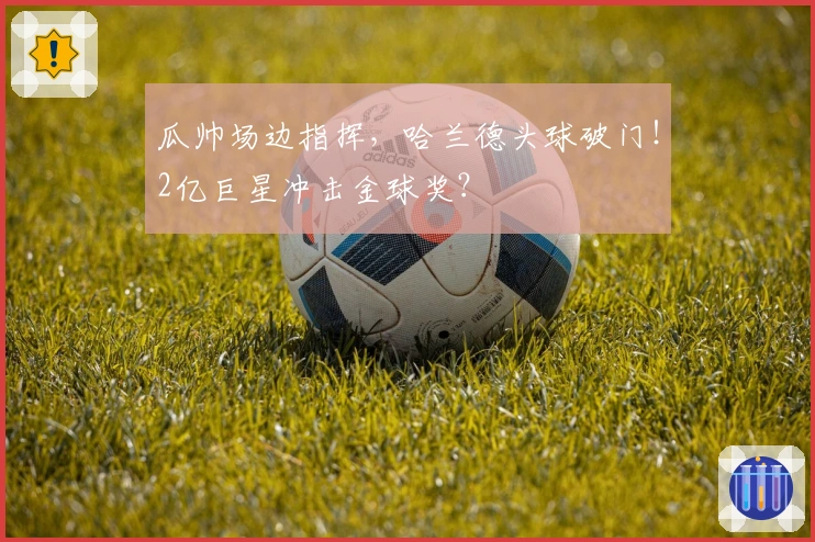 瓜帅场边指挥，哈兰德头球破门！2亿巨星冲击金球奖？