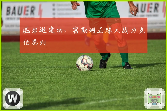 威尔逊建功，富勒姆五球大战力克伯恩利