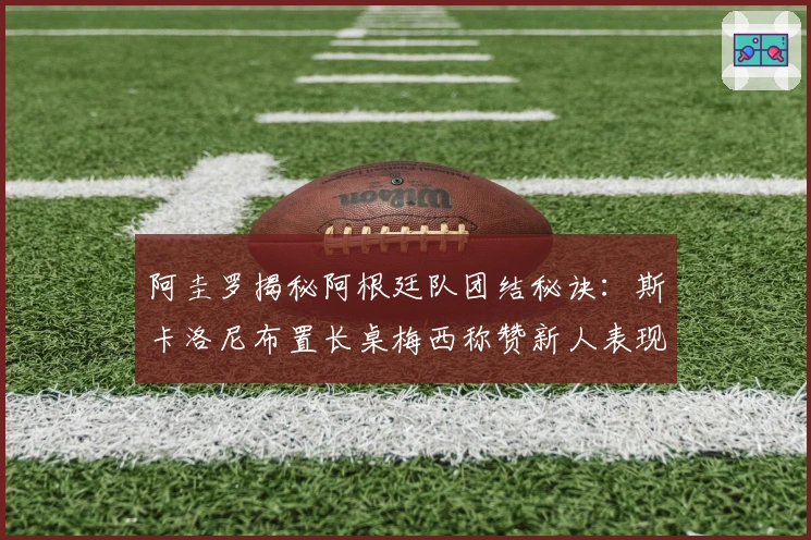 阿圭罗揭秘阿根廷队团结秘诀：斯卡洛尼布置长桌梅西称赞新人表现