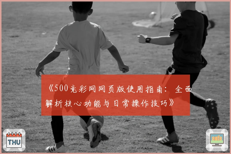 《500竞彩网网页版使用指南：全面解析核心功能与日常操作技巧》